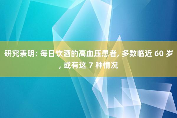 研究表明: 每日饮酒的高血压患者, 多数临近 60 岁, 或有这 7 种情况