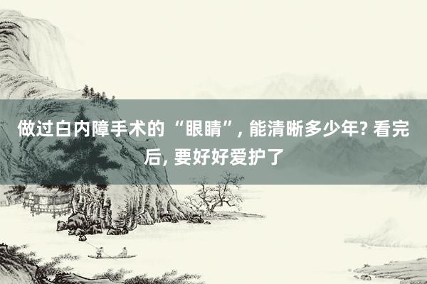 做过白内障手术的 “眼睛”, 能清晰多少年? 看完后, 要好好爱护了