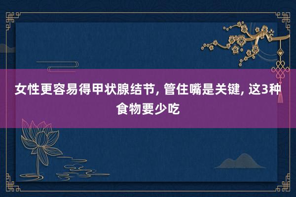 女性更容易得甲状腺结节, 管住嘴是关键, 这3种食物要少吃