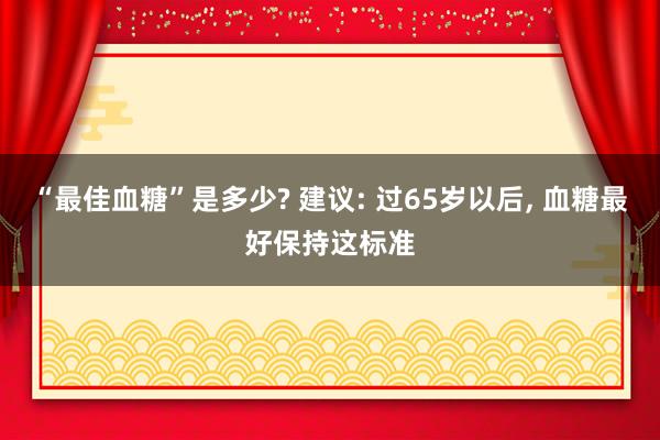 “最佳血糖”是多少? 建议: 过65岁以后, 血糖最好保持这标准