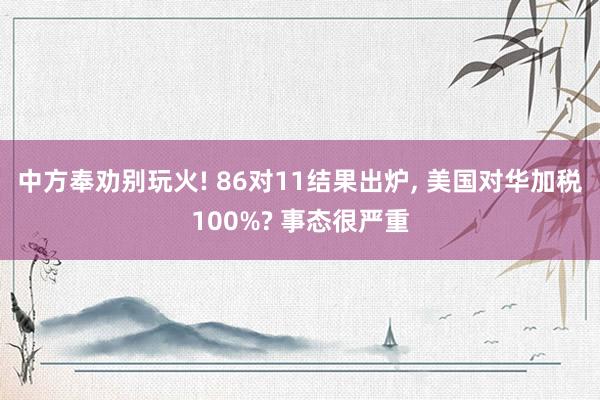 中方奉劝别玩火! 86对11结果出炉, 美国对华加税100%? 事态很严重