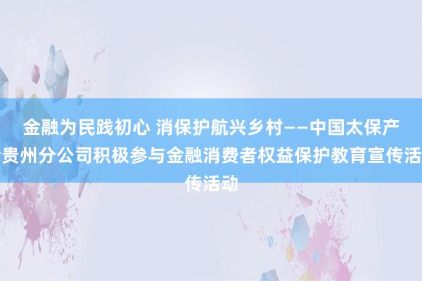 金融为民践初心 消保护航兴乡村——中国太保产险贵州分公司积极参与金融消费者权益保护教育宣传活动
