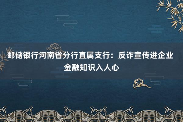 邮储银行河南省分行直属支行:反诈宣传进企业 金融知识入人心