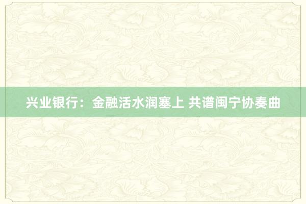 兴业银行：金融活水润塞上 共谱闽宁协奏曲