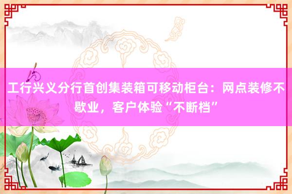 工行兴义分行首创集装箱可移动柜台：网点装修不歇业，客户体验“不断档”