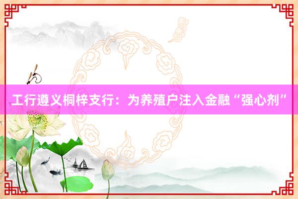 工行遵义桐梓支行：为养殖户注入金融“强心剂”
