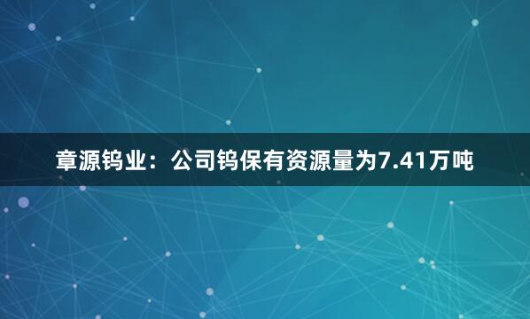 章源钨业：公司钨保有资源量为7.41万吨