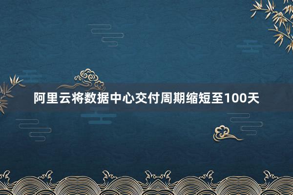 阿里云将数据中心交付周期缩短至100天
