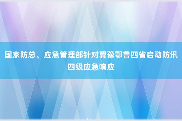 国家防总、应急管理部针对冀豫鄂鲁四省启动防汛四级应急响应