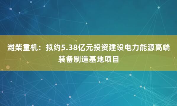 潍柴重机：拟约5.38亿元投资建设电力能源高端装备制造基地项目