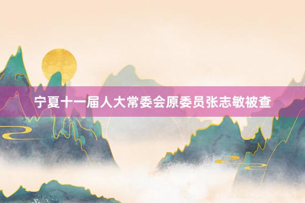 宁夏十一届人大常委会原委员张志敏被查