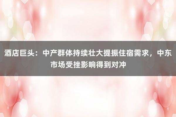 酒店巨头：中产群体持续壮大提振住宿需求，中东市场受挫影响得到对冲