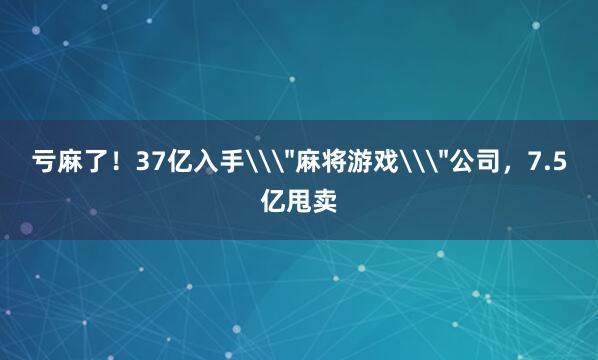 亏麻了！37亿入手\＂麻将游戏\＂公司，7.5亿甩卖