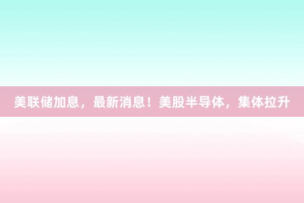 美联储加息，最新消息！美股半导体，集体拉升