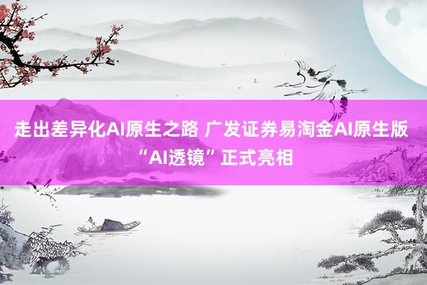 走出差异化AI原生之路 广发证券易淘金AI原生版 “AI透镜”正式亮相
