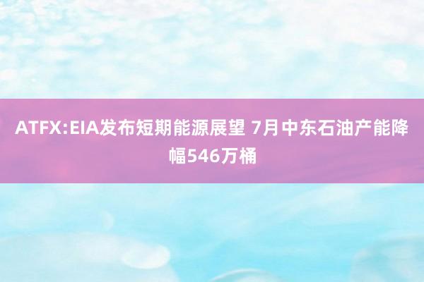 ATFX:EIA发布短期能源展望 7月中东石油产能降幅546万桶