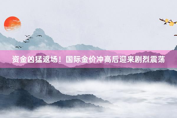 资金凶猛返场！国际金价冲高后迎来剧烈震荡