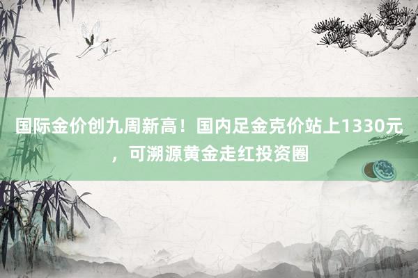 国际金价创九周新高！国内足金克价站上1330元，可溯源黄金走红投资圈