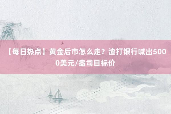 【每日热点】黄金后市怎么走？渣打银行喊出5000美元/盎司目标价