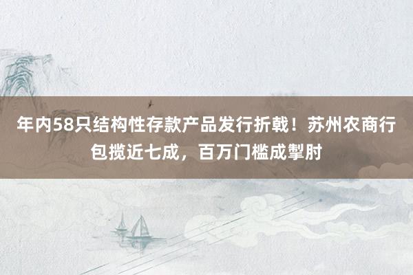 年内58只结构性存款产品发行折戟！苏州农商行包揽近七成，百万门槛成掣肘