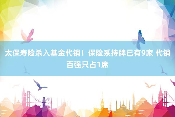 太保寿险杀入基金代销！保险系持牌已有9家 代销百强只占1席