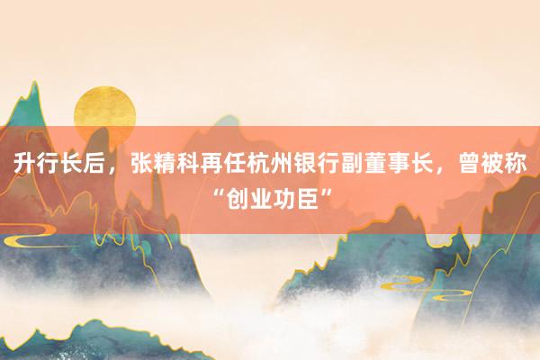 升行长后，张精科再任杭州银行副董事长，曾被称“创业功臣”