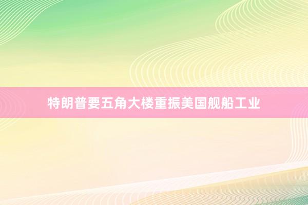 特朗普要五角大楼重振美国舰船工业