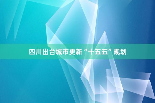 四川出台城市更新“十五五”规划
