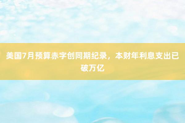 美国7月预算赤字创同期纪录，本财年利息支出已破万亿