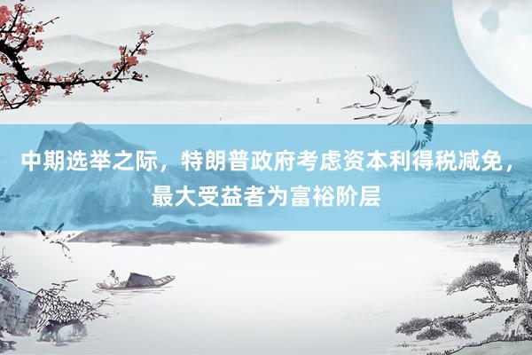 中期选举之际，特朗普政府考虑资本利得税减免，最大受益者为富裕阶层