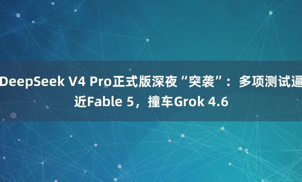 DeepSeek V4 Pro正式版深夜“突袭”：多项测试逼近Fable 5，撞车Grok 4.6