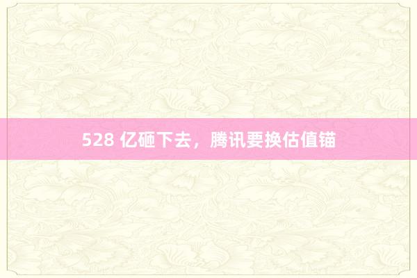 528 亿砸下去，腾讯要换估值锚
