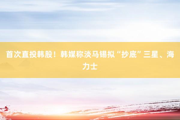首次直投韩股！韩媒称淡马锡拟“抄底”三星、海力士