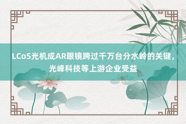 LCoS光机成AR眼镜跨过千万台分水岭的关键，光峰科技等上游企业受益
