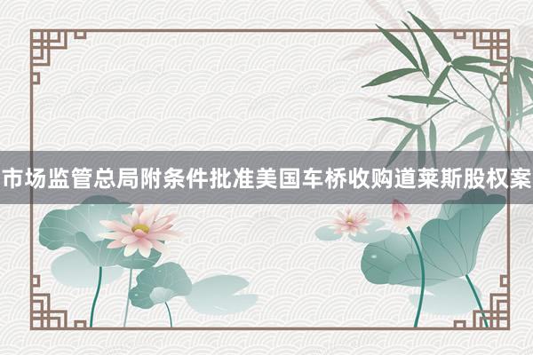市场监管总局附条件批准美国车桥收购道莱斯股权案