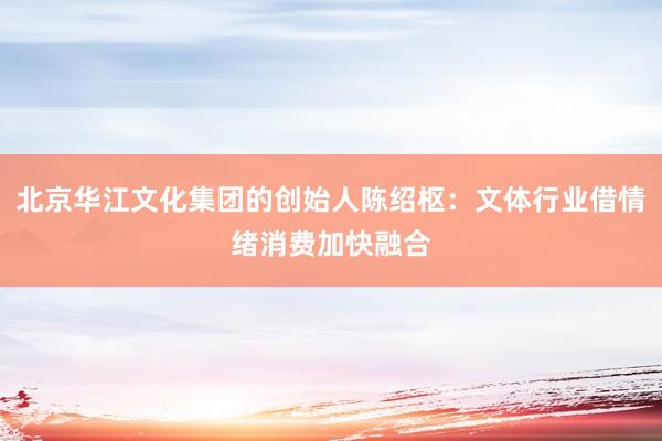 北京华江文化集团的创始人陈绍枢：文体行业借情绪消费加快融合