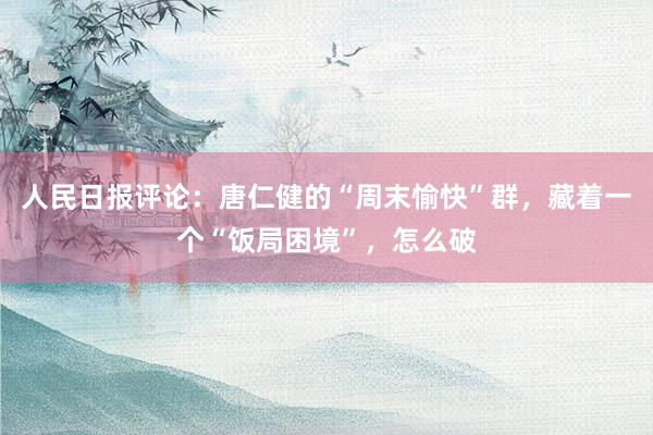 人民日报评论：唐仁健的“周末愉快”群，藏着一个“饭局困境”，怎么破