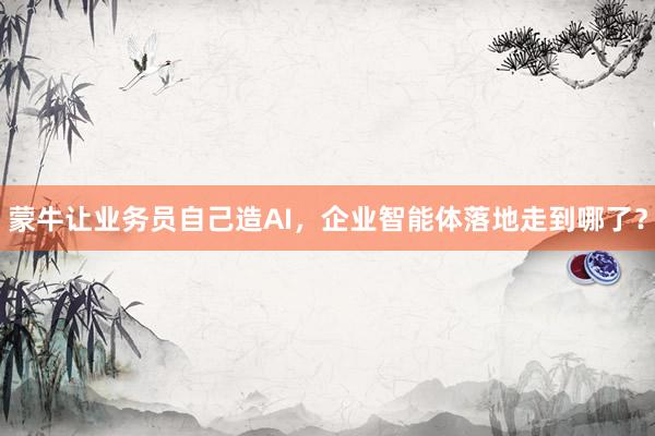 蒙牛让业务员自己造AI，企业智能体落地走到哪了？