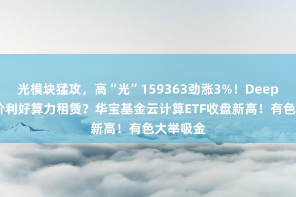 光模块猛攻，高“光”159363劲涨3%！DeepSeek涨价利好算力租赁？华宝基金云计算ETF收盘新高！有色大举吸金