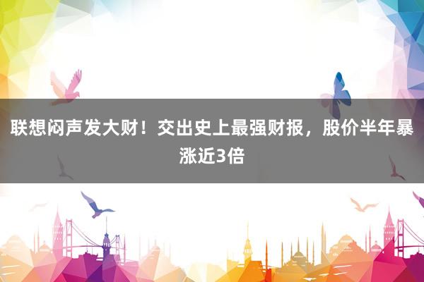 联想闷声发大财！交出史上最强财报，股价半年暴涨近3倍