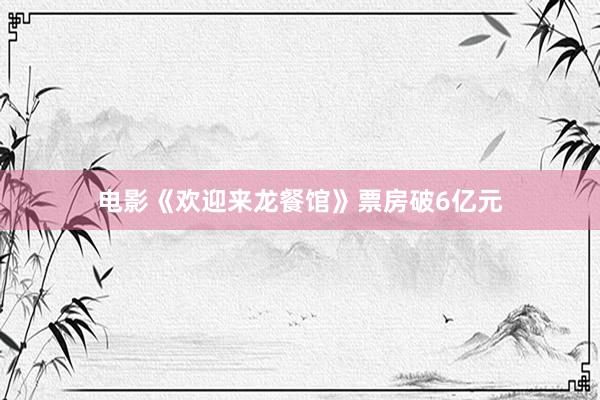 电影《欢迎来龙餐馆》票房破6亿元