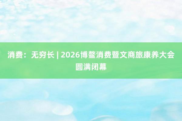 消费：无穷长 | 2026博鳌消费暨文商旅康养大会圆满闭幕