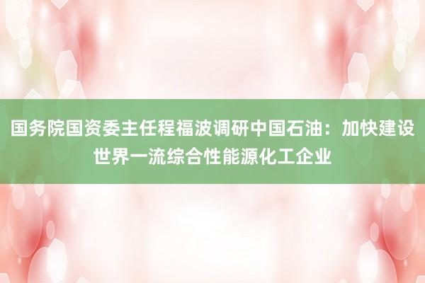 国务院国资委主任程福波调研中国石油：加快建设世界一流综合性能源化工企业