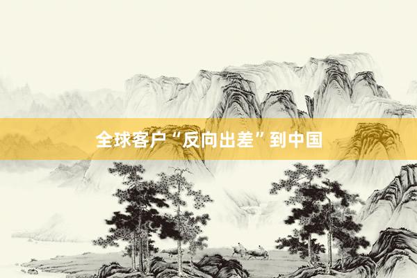 全球客户“反向出差”到中国