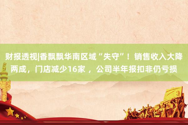 财报透视|香飘飘华南区域“失守”！销售收入大降两成，门店减少16家 ，公司半年报扣非仍亏损