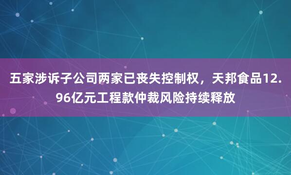 五家涉诉子公司两家已丧失控制权，天邦食品12.96亿元工程款仲裁风险持续释放