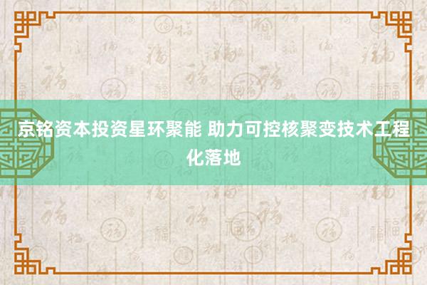 京铭资本投资星环聚能 助力可控核聚变技术工程化落地