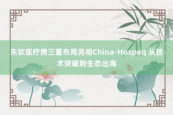 东软医疗携三重布局亮相China-Hospeq 从技术突破到生态出海