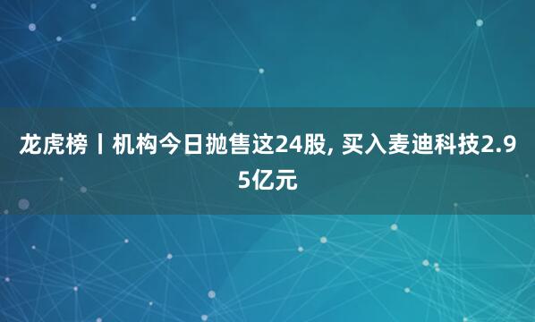 龙虎榜丨机构今日抛售这24股, 买入麦迪科技2.95亿元