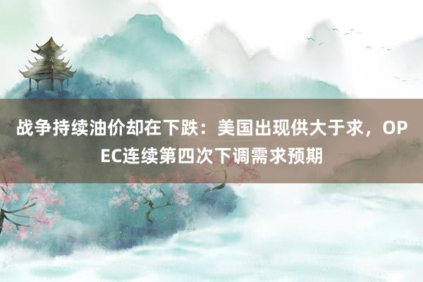战争持续油价却在下跌：美国出现供大于求，OPEC连续第四次下调需求预期
